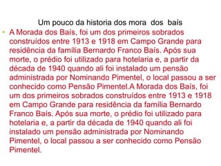 A Morada dos Baís, foi um dos primeiros sobrados construídos entre 1913 e 1918 em Campo Grande para residência da família Bernardo Franco Baís. Após sua morte, o prédio foi utilizado para hotelaria e, a partir da década de 1940 quando ali foi instalado um pensão administrada por Nominando Pimentel, o local passou a ser conhecido como Pensão Pimentel.A Morada dos Baís, foi um dos primeiros sobrados construídos entre 1913 e 1918 em Campo Grande para residência da família Bernardo Franco Baís. Após sua morte, o prédio foi utilizado para hotelaria e, a partir da década de 1940 quando ali foi instalado um pensão administrada por Nominando Pimentel, o local passou a ser conhecido como Pensão Pimentel. Um pouco da historia dos mora  dos  baís 