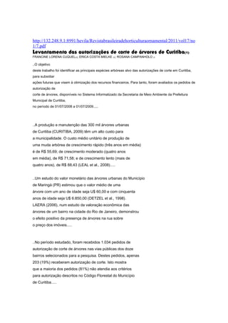 http://132.248.9.1:8991/hevila/Revistabrasileiradehorticulturaornamental/2011/vol17/no
1/7.pdf
Levantamento das autorizações de corte de árvores de Curitiba(1)
FRANCINE LORENA CUQUEL(2); ERICA COSTA MIELKE (3); ROSANA CAMPANHOLO (3

..O objetivo
deste trabalho foi identificar as principais espécies arbóreas alvo das autorizações de corte em Curitiba,
para subsidiar
ações futuras que visem à otimização dos recursos financeiros. Para tanto, foram avaliados os pedidos de
autorização de
corte de árvores, disponíveis no Sistema Informatizado da Secretaria de Meio Ambiente da Prefeitura
Municipal de Curitiba,
no período de 01/07/2008 a 01/07/2009.....




..A produção e manutenção das 300 mil árvores urbanas
de Curitiba (CURITIBA, 2009) têm um alto custo para
a municipalidade. O custo médio unitário de produção de
uma muda arbórea de crescimento rápido (três anos em média)
é de R$ 55,69; de crescimento moderado (quatro anos
em média), de R$ 71,58; e de crescimento lento (mais de
quatro anos), de R$ 88,43 (LEAL et al., 2008).....


..Um estudo do valor monetário das árvores urbanas do Município
de Maringá (PR) estimou que o valor médio de uma
árvore com um ano de idade seja U$ 60,00 e com cinquenta
anos de idade seja U$ 6.850,00 (DETZEL et al., 1998).
LAERA (2006), num estudo da valoração econômica das
árvores de um bairro na cidade do Rio de Janeiro, demonstrou
o efeito positivo da presença de árvores na rua sobre
o preço dos imóveis.....



..No período estudado, foram recebidos 1.034 pedidos de
autorização de corte de árvores nas vias públicas dos doze
bairros selecionados para a pesquisa. Destes pedidos, apenas
203 (19%) receberam autorização de corte. Isto mostra
que a maioria dos pedidos (81%) não atendia aos critérios
para autorização descritos no Código Florestal do Município
de Curitiba.....
 