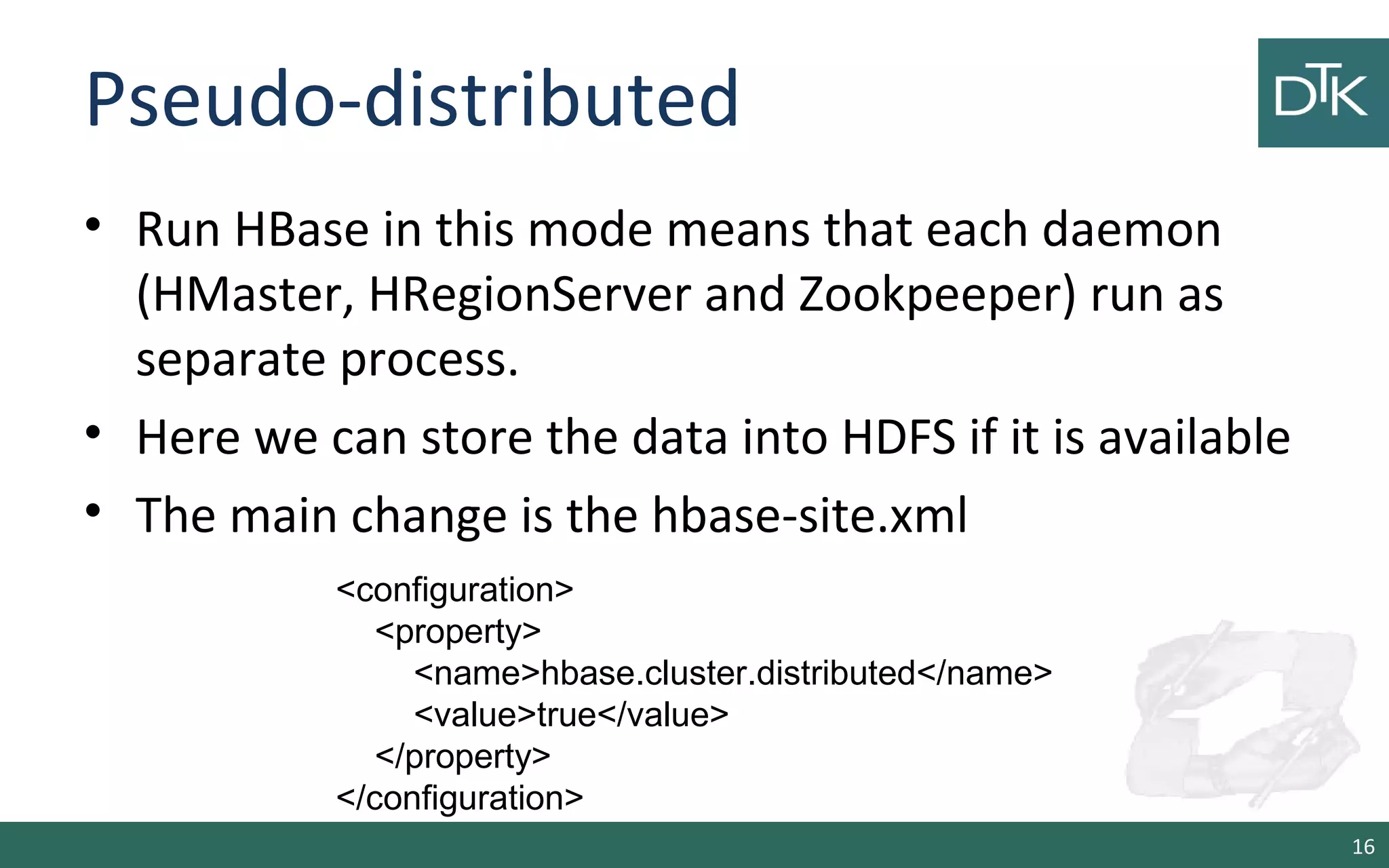 Pseudo-distributed • Run HBase in this mode means that each daemon (HMaster, HRegionServer and Zookpeeper) run as separate process. • Here we can store the data into HDFS if it is available • The main change is the hbase-site.xml 16 <configuration> <property> <name>hbase.cluster.distributed</name> <value>true</value> </property> </configuration> 
