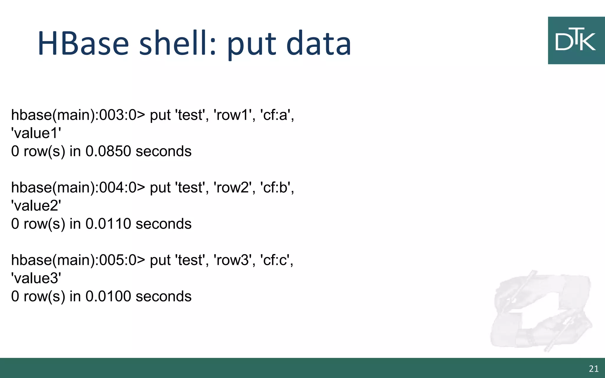 HBase shell: put data 21 hbase(main):003:0> put 'test', 'row1', 'cf:a', 'value1' 0 row(s) in 0.0850 seconds hbase(main):004:0> put 'test', 'row2', 'cf:b', 'value2' 0 row(s) in 0.0110 seconds hbase(main):005:0> put 'test', 'row3', 'cf:c', 'value3' 0 row(s) in 0.0100 seconds 