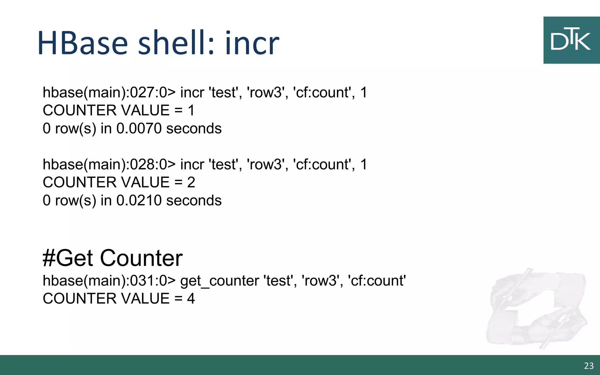 HBase shell: incr 23 hbase(main):027:0> incr 'test', 'row3', 'cf:count', 1 COUNTER VALUE = 1 0 row(s) in 0.0070 seconds hbase(main):028:0> incr 'test', 'row3', 'cf:count', 1 COUNTER VALUE = 2 0 row(s) in 0.0210 seconds #Get Counter hbase(main):031:0> get_counter 'test', 'row3', 'cf:count' COUNTER VALUE = 4 