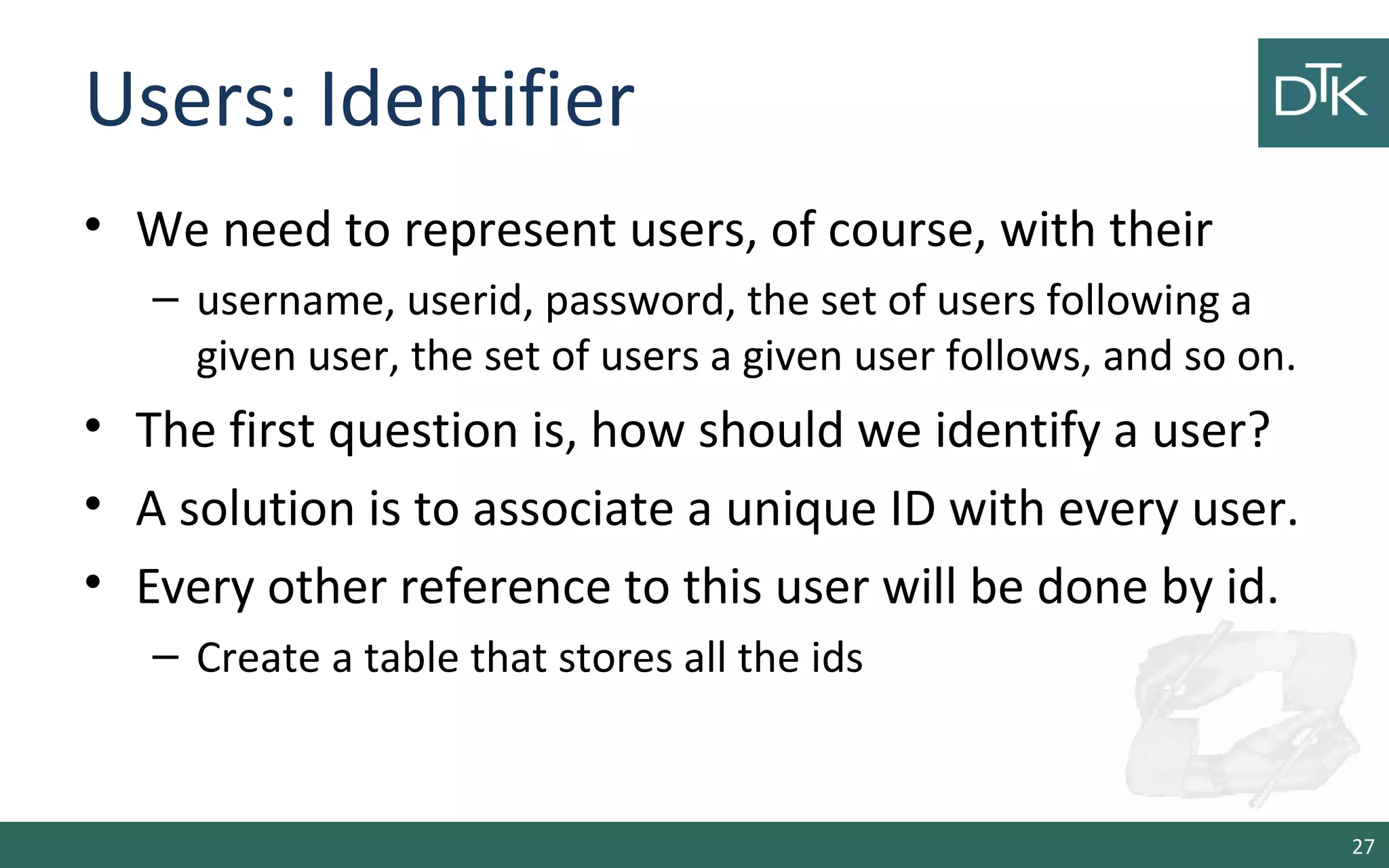 Users: Identifier • We need to represent users, of course, with their – username, userid, password, the set of users following a given user, the set of users a given user follows, and so on. • The first question is, how should we identify a user? • A solution is to associate a unique ID with every user. • Every other reference to this user will be done by id. – Create a table that stores all the ids 27 