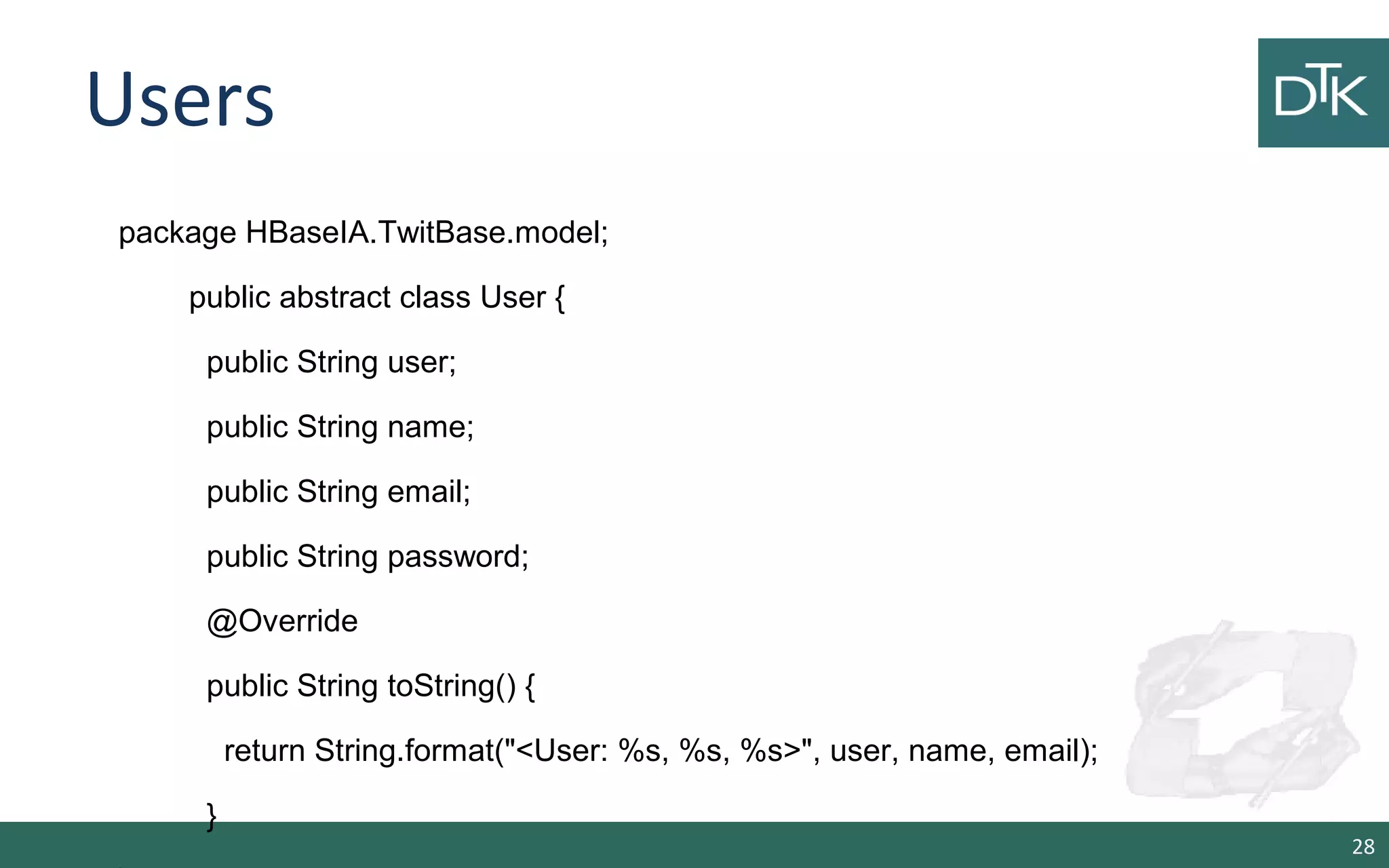 Users 28 package HBaseIA.TwitBase.model; public abstract class User { public String user; public String name; public String email; public String password; @Override public String toString() { return String.format("<User: %s, %s, %s>", user, name, email); } 