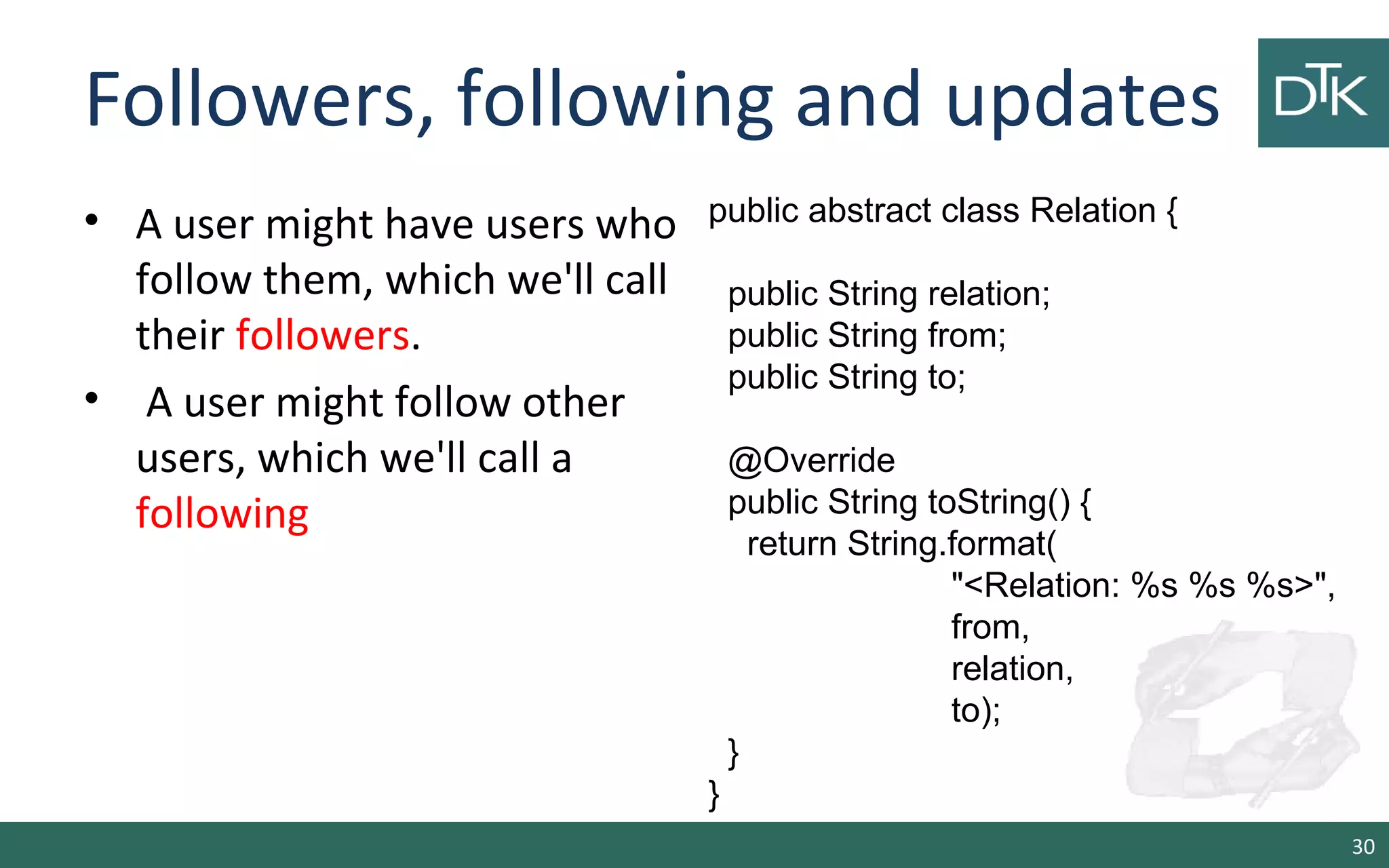 Followers, following and updates • A user might have users who follow them, which we'll call their followers. • A user might follow other users, which we'll call a following 30 public abstract class Relation { public String relation; public String from; public String to; @Override public String toString() { return String.format( "<Relation: %s %s %s>", from, relation, to); } } 