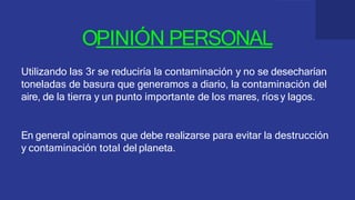 OPINIÓN PERSONAL
Utilizando las 3r se reduciría la contaminación y no se desecharían
toneladas de basura que generamos a diario, la contaminación del
aire, de la tierra y un punto importante de los mares, ríosy lagos.
En general opinamos que debe realizarse para evitar la destrucción
y contaminación total del planeta.
 