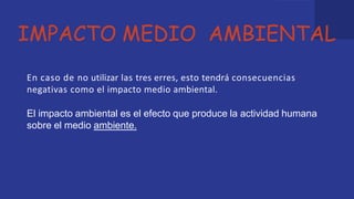 IMPACTO MEDIO AMBIENTAL
En caso de no utilizar las tres erres, esto tendrá consecuencias
negativas como el impacto medio ambiental.
El impacto ambiental es el efecto que produce la actividad humana
sobre el medio ambiente.
 