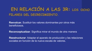 EN RELACIÓN A LAS 3R: LOS OCHO
PILARES DEL DECRECIMIENTO.
Reevaluar. Sustituir los valores dominantes por otros más
beneficiosos.
Reconceptualizar. Significa mirar el mundo de otra manera
Reestructurar: Adaptar el aparato de producción y las relaciones
sociales en función de la nueva escala de valores.
 