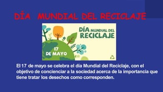 DÍA MUNDIAL DEL RECICLAJE
El 17 de mayo se celebra el día Mundial del Reciclaje, con el
objetivo de concienciar a la sociedad acerca de la importancia que
tiene tratar los desechos como corresponden.
 