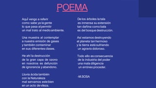 POEMA
De los árboles la tala
es inmensa su extensión
tan dañina como bala
es del bosque destrucción.
Así estamos destruyendo
el planeta tan hermoso
y la tierra está sufriendo
un agravio doloroso.
Todo ello esconsecuencia
de la industria del poder
una mala diligencia
un erróneo proceder.
-M.SOSA
AquÍ vengo a referir
como sabe ya lagente
lo que pasa alpermitir
un mal trato al medioambiente.
Una muestra al contemplar
a nuestra emisión de gases
y también contaminar
en sus diferentes clases.
He ahí la destrucción
de la gran capa de ozono
en nosotros es defunción
de ignorancia yabandono.
Lluvia ácida también
con la Naturaleza
mal servamos estebien
en un acto devileza.
 