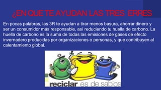 ¿ENQUETE AYUDAN LAS TRES ERRES
En pocas palabras, las 3R te ayudan a tirar menos basura, ahorrar dinero y
ser un consumidor más responsable, así reduciendo tu huella de carbono. La
huella de carbono es la suma de todas las emisiones de gases de efecto
invernadero producidas por organizaciones o personas, y que contribuyen al
calentamiento global.
 