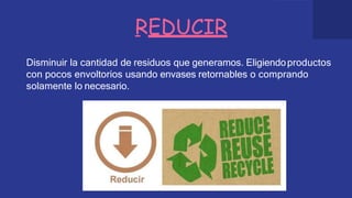 REDUCIR
Disminuir la cantidad de residuos que generamos. Eligiendoproductos
con pocos envoltorios usando envases retornables o comprando
solamente lo necesario.
 