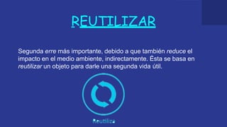 REUTILIZAR
Segunda erre más importante, debido a que también reduce el
impacto en el medio ambiente, indirectamente. Ésta se basa en
reutilizar un objeto para darle una segunda vida útil.
 