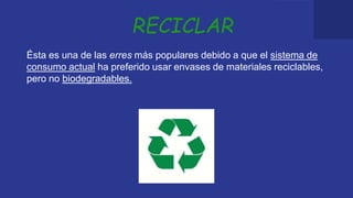 RECICLAR
Ésta es una de las erres más populares debido a que el sistema de
consumo actual ha preferido usar envases de materiales reciclables,
pero no biodegradables.
 