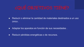 ¿QUÉ OBJETIVOS TIENE?
● Reducir o eliminar la cantidad de materiales destinados a un uso
único .
● Adaptar los aparatos en función de sus necesidades .
● Reducir pérdidas energéticas o de recursos.
 
