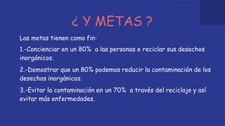 ¿ Y METAS ?
Las metas tienen como fin:
1.-Concienciar en un 80% a las personas e reciclar sus desechos
inorgánicos.
2.-Demostrar que un 80% podemos reducir la contaminación de los
desechos inorgánicos.
3.-Evitar la contaminación en un 70% a través del reciclaje y así
evitar más enfermedades.
 