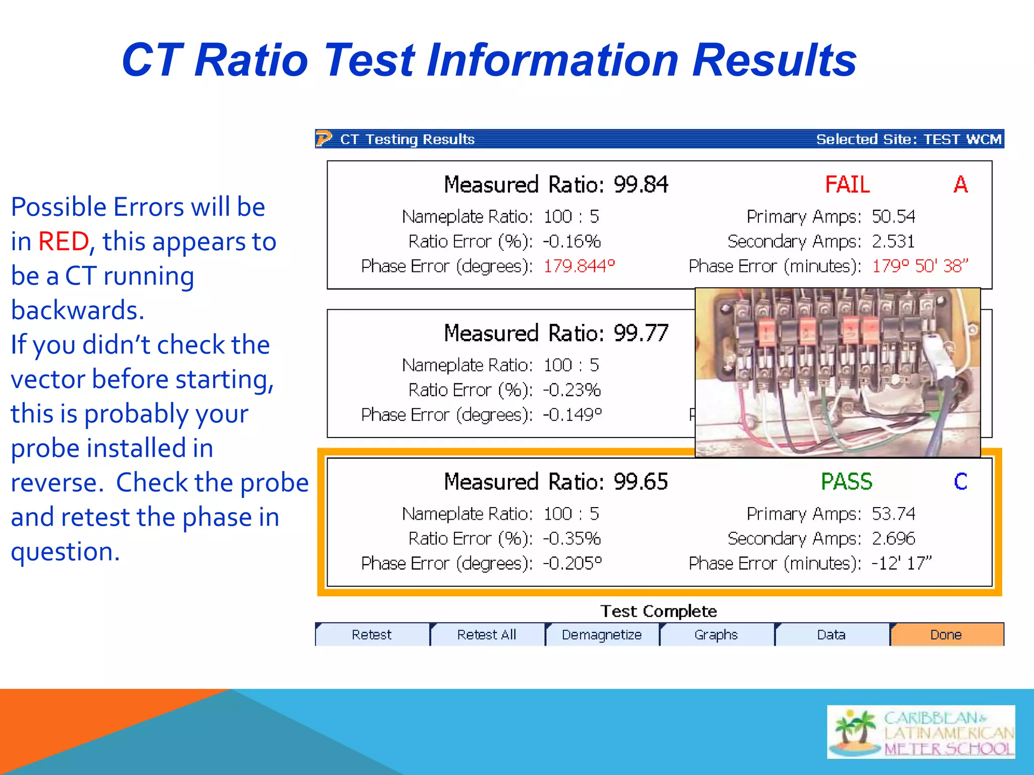 CT Ratio Test Information Results
Possible Errors will be
in RED, this appears to
be a CT running
backwards.
If you didn’t check the
vector before starting,
this is probably your
probe installed in
reverse. Check the probe
and retest the phase in
question.
 