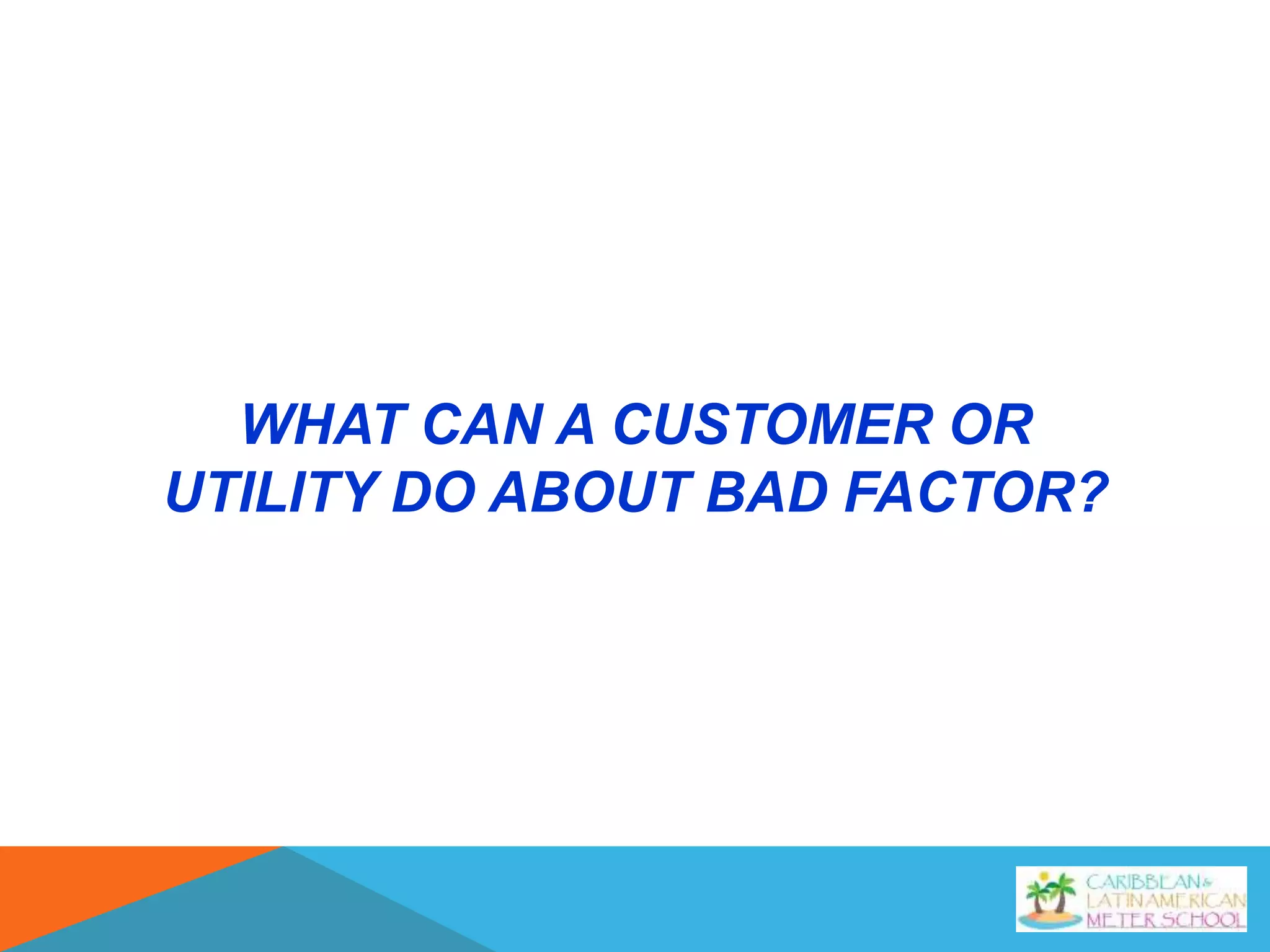 WHAT CAN A CUSTOMER OR
UTILITY DO ABOUT BAD FACTOR?
 