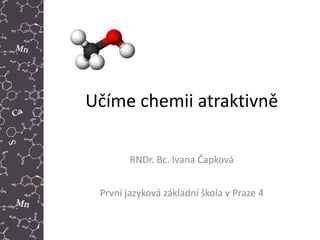 Učíme chemii atraktivně
RNDr. Bc. Ivana Čapková
První jazyková základní škola v Praze 4
 