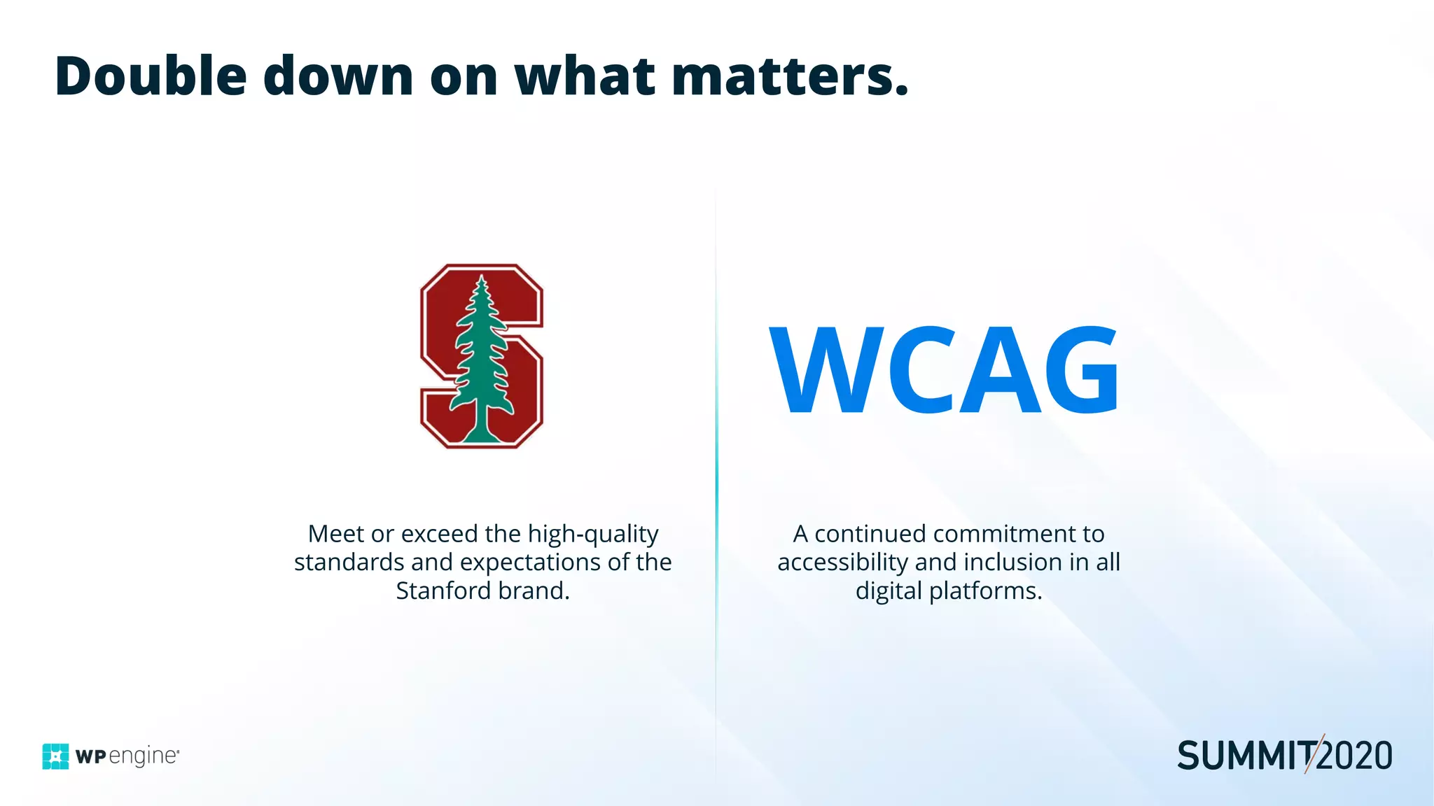 Double down on what matters.
Meet or exceed the high-quality
standards and expectations of the
Stanford brand.
A continued commitment to
accessibility and inclusion in all
digital platforms.
WCAG
 