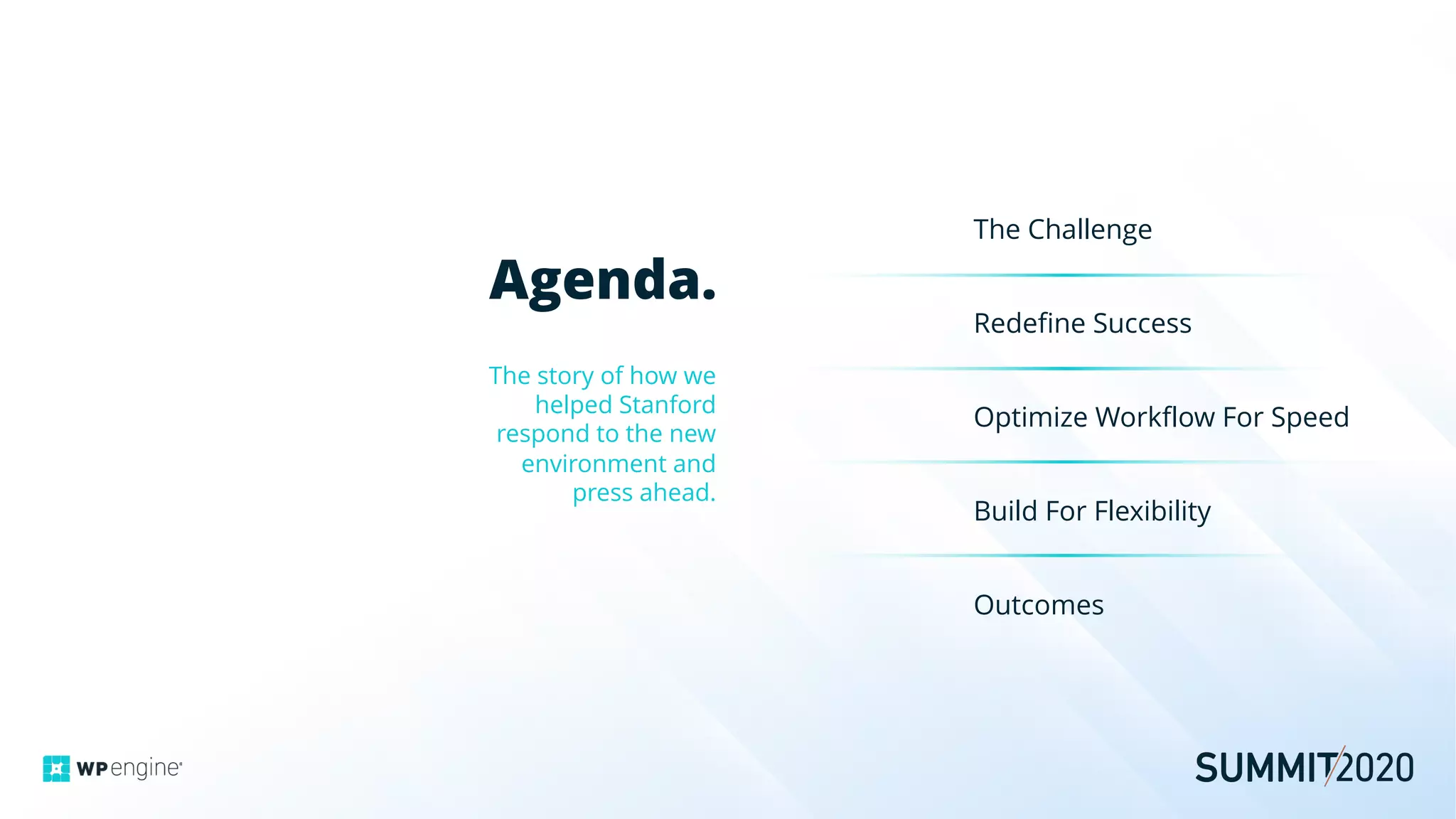 Agenda.
The story of how we
helped Stanford
respond to the new
environment and
press ahead.
The Challenge
Redefine Success
Optimize Workflow For Speed
Build For Flexibility
Outcomes
 