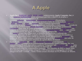  Apple Inc. (NASDAQ: AAPL; NYSE: AAPL; anteriormente Apple Computer, Inc.) é 
uma empresa multinacional norte-americana que tem o objetivo de projetar e 
comercializar produtos eletrônicos de 
consumo,software de computador e computadores pessoais. Os produtos 
dehardware mais conhecidos da empresa incluem a linha de computadoresMacintosh, 
o iPod, o iPhone e o iPad. Os softwares inclui o sistema operacional Mac OS X, o 
navegador de mídia iTunes; a suíte de software multimídia e criatividade iLife; a suíte de 
software de produtividade iWork;Aperture, um pacote de fotografia profissional; Final 
Cut Studio, uma suíte de áudio profissional e produtos de software; Logic Studio, um 
conjunto de ferramentas de produção musical; o navegador Safari; e o iOS, um sistema 
operacional móvel. Em agosto de 2010, a empresa operava 301 lojas de varejo5 em 
dez países,6 e uma loja online onde os produtos de hardware e software são 
vendidos.7 Em maio de 2011, a Apple era uma das maiores empresas do mundo e a 
empresa de tecnologia mais valiosa do planeta, tendo ultrapassado a Microsoft.8 Em 
janeiro de 2012 a Apple passou a multinacional do petróleo ExxonMobil em valor de 
mercado e passa a ser a maior empresa de capital aberto do mundo9 . 
 Fundada em 1 de abril de 1976 em Cupertino, Califórnia, e incorporada 3 de 
janeiro de 1977,1 a empresa foi anteriormente denominada Apple Computer, Inc. nos 
seus primeiros 30 anos, mas retirou a palavra "Computer" em 9 de janeiro de 2007,10 para 
refletir a contínua expansão da empresa no mercado de eletrônicos de consumo, além de 
seu foco tradicional em computadores pessoais.11 Em setembro de 2010, a Apple tinha 
46,6 mil empregados em tempo integral e 2.800 temporários empregados em tempo 
integral em todo o mundo3 e tinha vendas anuais mundiais de 65,23 bilhões de dólares.3 
 