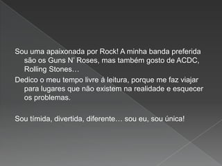 Sou uma apaixonada por Rock! A minha banda preferida
são os Guns N’ Roses, mas também gosto de ACDC,
Rolling Stones…
Dedico o meu tempo livre á leitura, porque me faz viajar
para lugares que não existem na realidade e esquecer
os problemas.
Sou tímida, divertida, diferente… sou eu, sou única!
 