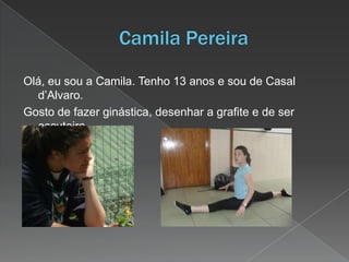 Olá, eu sou a Camila. Tenho 13 anos e sou de Casal
d’Alvaro.
Gosto de fazer ginástica, desenhar a grafite e de ser
escuteira.
 