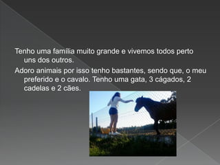 Tenho uma família muito grande e vivemos todos perto
uns dos outros.
Adoro animais por isso tenho bastantes, sendo que, o meu
preferido e o cavalo. Tenho uma gata, 3 cágados, 2
cadelas e 2 cães.
 