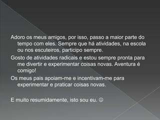 Adoro os meus amigos, por isso, passo a maior parte do
tempo com eles. Sempre que há atividades, na escola
ou nos escuteiros, participo sempre.
Gosto de atividades radicais e estou sempre pronta para
me divertir e experimentar coisas novas. Aventura é
comigo!
Os meus pais apoiam-me e incentivam-me para
experimentar e praticar coisas novas.
E muito resumidamente, isto sou eu. 
 