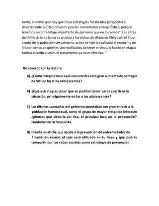 tanto, creemos que hay que crear estrategias focalizadas para poder ir
directamente a esta población y poder incrementar el diagnóstico, porque
tenemos un porcentajeimportante de personas queno lo conoce”. Las cifras
del Ministerio de Salud seajustan a los dichos de Afani: en Chile solo el 7 por
ciento de la población sexualmente activa sehabría realizado el examen y un
44 por ciento de quienes son notificados de tener el virus, lo hacen en etapas
tardías cuando a veces el tratamiento ya no es efectivo. “
De acuerdocon la lectura
A) ¿Cómo interpretanoexplicanustedes este granaumentode contagio
de VIH en las y los adolescentes?
B) ¿Qué estrategias creen que se podrían tomar para revertir esta
situación, principalmente en las y los adolescentes?
C) Las últimas campañas del gobierno apuntaban con gran énfasis a la
población homosexual, como el grupo de mayor riesgo de infección
¿piensas que debería ser ése, el principal foco en la prevención?
Fundamenta tu respuesta.
D) Diseña un afiche que ayude a la prevención de enfermedades de
trasmisión sexual, el cual será utilizado en tu liceo y que podrás
compartir por tus redes sociales como estrategia de prevención.
 