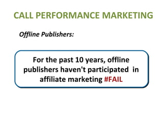 CALL PERFORMANCE MARKETING Offline Publishers: Advertisers spend about 90%  of their budgets offline RADIO TV PRINT Outdoor For the past 10 years, offline publishers haven't participated  in affiliate marketing  #FAIL 