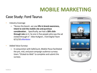 Case Study: Ford Taurus Industry Coverage “ Across the board…we saw  lifts in brand awareness, intent to visit the mobile site and purchase consideration …  Specifically, we had a  20% click-through   rate  on it. So one in five people who saw the ad clicked through it.”  - Alex Hultgren , Ford Digital Team 6/11/10  eMarketer Added Value Surveys  In conjunction with SafeCount, Mobile Posse facilitated the pre, mid, and post-campaign audience surveys.  Users “Clicked-to-Web” to complete and submit the surveys. 01/05/11   - Confidential - MOBILE MARKETING 