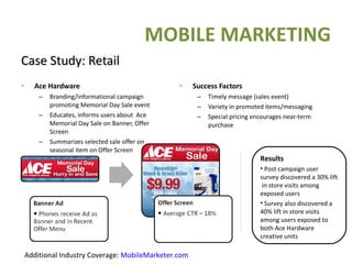 Case Study: Retail Ace Hardware Branding/informational campaign promoting Memorial Day Sale event Educates, informs users about  Ace Memorial Day Sale on Banner, Offer Screen Summarizes selected sale offer on seasonal item on Offer Screen  Success Factors Timely message (sales event) Variety in promoted items/messaging Special pricing encourages near-term purchase Results Post campaign user survey discovered a 30% lift  in store visits among exposed users  Survey also discovered a 40% lift in store visits among users exposed to both   Ace Hardware   creative units 01/05/11   Confidential Additional Industry Coverage:  MobileMarketer.com MOBILE MARKETING 