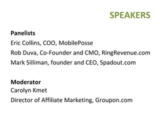 SPEAKERS Panelists Eric Collins, COO, MobilePosse Rob Duva, Co-Founder and CMO, RingRevenue.com Mark Silliman, founder and CEO, Spadout.com Moderator   Carolyn Kmet Director of Affiliate Marketing, Groupon.com 