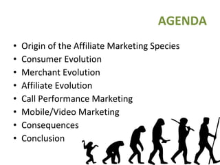 AGENDA Origin of the Affiliate Marketing Species Consumer Evolution Merchant Evolution Affiliate Evolution Call Performance Marketing Mobile/Video Marketing Consequences Conclusion 