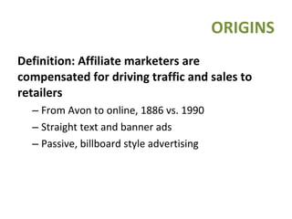 Definition: Affiliate marketers are compensated for driving traffic and sales to retailers From Avon to online, 1886 vs. 1990 Straight text and banner ads Passive, billboard style advertising ORIGINS 