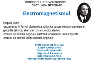 CONCURSUL STEFAN PROCOPIU,
                      SECTIUNEA REFERATE


                 Electromagnetismul
Scopul lucrarii:
-prezentarea in format electronic a notiunilor despre electromagnetism si
aplicatiile tehnice: alternator, dinam, motor electric
-crearea de animatii originale, ilustrând fenomenele fizice implicate
-crearea de exercitii interactive noi, originale

                           Proiect realizat de elevii
                              Argint Andrei Silviu
                            Constantin Alexandra
                            Hagi Ionut Alexandru
                             Lãzãrean Iulia Emilia
                     Profesor indrumator Laurentziu Roşu
 