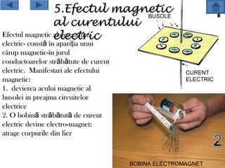 5.Efectul magnetic
                               BUSOLE
                 al curentului
Efectul magnetic electric
                 al curentului
electric- constă în apariţia unui
câmp magnetic-în jurul
conductoarelor străbătute de curent
electric. Manifestari ale efectului                  CURENT
magnetic:                                            ELECTRIC
1. devierea acului magnetic al
busolei in preajma circuitelor
electrice
2. O bobină străbătută de curent
electric devine electro-magnet:
atrage corpurile din fier



                                      BOBINA ELECTROMAGNET
 