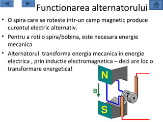 Functionarea alternatorului
• O spira care se roteste intr-un camp magnetic produce
  curentul electric alternativ.
• Pentru a roti o spira/bobina, este necesara energie
  mecanica
• Alternatorul transforma energia mecanica in energie
  electrica , prin inductie electromagnetica – deci are loc o
  transformare energetica!
 