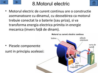 8.Motorul electric
• Motorul electric de curent continuu are o constructie
  asemanatoare cu dinamul, cu deosebirea ca motorul
  trebuie conectat la o baterie (sau priza), si va
  transforma energia electrica primita in energie
  mecanica (invers faţă de dinam).



• Piesele componente
sunt in principiu aceleasi:
 
