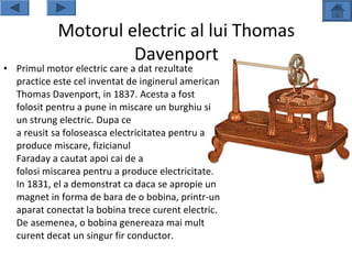 Motorul electric al lui Thomas
                     Davenport
• Primul motor electric care a dat rezultate
  practice este cel inventat de inginerul american
  Thomas Davenport, in 1837. Acesta a fost
  folosit pentru a pune in miscare un burghiu si
  un strung electric. Dupa ce
  a reusit sa foloseasca electricitatea pentru a
  produce miscare, fizicianul
  Faraday a cautat apoi cai de a
  folosi miscarea pentru a produce electricitate.
  In 1831, el a demonstrat ca daca se apropie un
  magnet in forma de bara de o bobina, printr-un
  aparat conectat la bobina trece curent electric.
  De asemenea, o bobina genereaza mai mult
  curent decat un singur fir conductor.
 