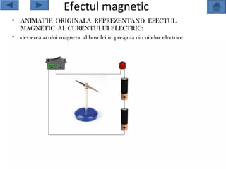 Efectul magnetic
•   ANIMATIE ORIGINALA REPREZENTAND EFECTUL
    MAGNETIC AL CURENTULUI ELECTRIC:
•   devierea acului magnetic al busolei in preajma circuitelor electrice
 