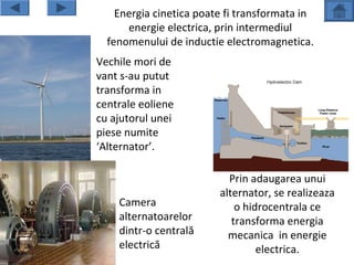 Energia cinetica poate fi transformata in
        energie electrica, prin intermediul
    fenomenului de inductie electromagnetica.
• Vechile mori de
  vant s-au putut
  transforma in
  centrale eoliene
  cu ajutorul unei
  piese numite
  ‘Alternator’.

                             Prin adaugarea unui
                           alternator, se realizeaza
       Camera                  o hidrocentrala ce
       alternatoarelor        transforma energia
       dintr-o centrală      mecanica in energie
       electrică                    electrica.
 