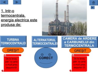 1. Intr-o
termocentrala,
energia electrica este
produsa de:


   TURBINA          ALTERNATORUL    CAMERA de ARDERE
TERMOCENTRALEI     TERMOCENTRALEI    a CARBUNELUI din
                                     TERMOCENTRALA
   GREŞIT                                 GREŞIT

   De la leneş           CORECT           De la leneş
  pân` la carte                          pân` la carte
  e mult prea                            e mult prea
   departe!                             departe! 
 
