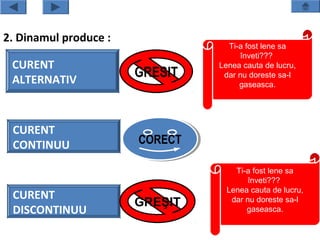 2. Dinamul produce :
                                  Ti-a fost lene sa
                                      înveti???
 CURENT                         Lenea cauta de lucru,
 ALTERNATIV
                       GRESIT    dar nu doreste sa-l
                                     gaseasca.




 CURENT
 CONTINUU              CORECT
                       CORECT

                                    Ti-a fost lene sa
                                        înveti???
                                  Lenea cauta de lucru,
 CURENT
                       GREŞIT      dar nu doreste sa-l
 DISCONTINUU                           gaseasca.
 