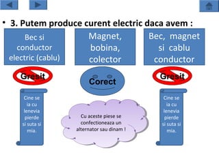 • 3. Putem produce curent electric daca avem :
       Bec si       Magnet,         Bec, magnet
    conductor       bobina,           si cablu
  electric (cablu)  colector         conductor
    Gresit                                 Gresit
                      Corect
     Cine se                                Cine se
       ia cu                                  ia cu
     lenevia                                lenevia
      pierde       Cu aceste piese se
                    Cu aceste piese se       pierde
    si suta si     confectioneaza un
                    confectioneaza un      si suta si
       mia.      alternator sau dinam !!
                  alternator sau dinam        mia.
 