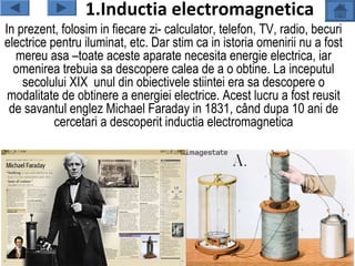 1.Inductia electromagnetica
In prezent, folosim in fiecare zi- calculator, telefon, TV, radio, becuri
electrice pentru iluminat, etc. Dar stim ca in istoria omenirii nu a fost
  mereu asa –toate aceste aparate necesita energie electrica, iar
  omenirea trebuia sa descopere calea de a o obtine. La inceputul
    secolului XIX unul din obiectivele stiintei era sa descopere o
 modalitate de obtinere a energiei electrice. Acest lucru a fost reusit
 de savantul englez Michael Faraday in 1831, când dupa 10 ani de
           cercetari a descoperit inductia electromagnetica
 
