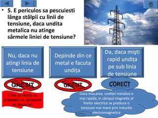 • 5. E periculos sa pescuiesti
  lânga stâlpii cu linii de
  tensiune, daca undita
  metalica nu atinge
  sârmele liniei de tensiune?

                                                 Da, daca mişti
  Nu, daca nu            Depinde din ce
                                                  rapid undiţa
 atingi linia de         metal e facuta
                                                  pe sub linia
    tensiune                undiţa
                                                  de tensiune
    GRESIT                  GRESIT                  CORECT
  Cine se lauda cu                Daca miscarea undiţei metalice e
greseala lui, greseste            mai rapida, in câmpul magnetic al
    de doua ori.                     firelor electrice se produce o
                                   tensiune mai mare prin inductie
                                           electromagnetica
 
