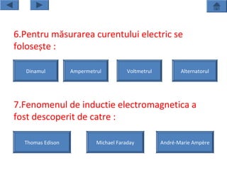 6.Pentru măsurarea curentului electric se
folosește :

   Dinamul        Ampermetrul          Voltmetrul          Alternatorul




7.Fenomenul de inductie electromagnetica a
fost descoperit de catre :

  Thomas Edison            Michael Faraday          André-Marie Ampère
 
