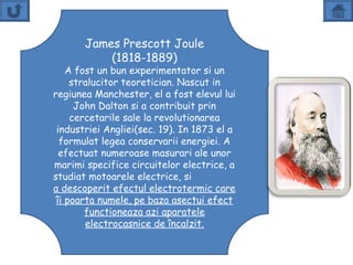 James Prescott Joule
           (1818-1889)
    A fost un bun experimentator si un
     stralucitor teoretician. Nascut in
regiunea Manchester, el a fost elevul lui
      John Dalton si a contribuit prin
     cercetarile sale la revolutionarea
 industriei Angliei(sec. 19). In 1873 el a
  formulat legea conservarii energiei. A
  efectuat numeroase masurari ale unor
marimi specifice circuitelor electrice, a
studiat motoarele electrice, si
a descoperit efectul electrotermic care
 îi poarta numele, pe baza asectui efect
        functioneaza azi aparatele
        electrocasnice de încalzit.
 